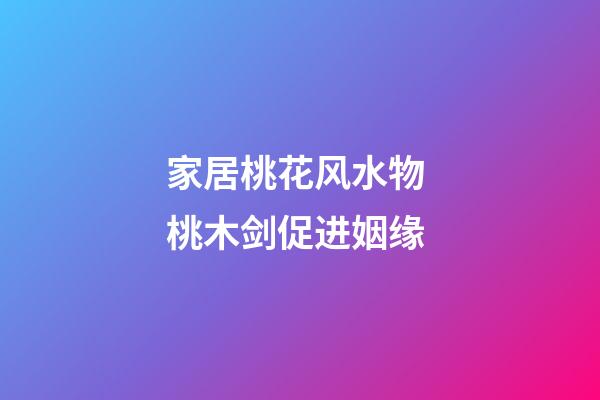 家居桃花风水物 桃木剑促进姻缘